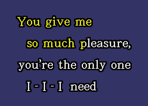 You give me

so much pleasure,

you,re the only one

I-I-I need