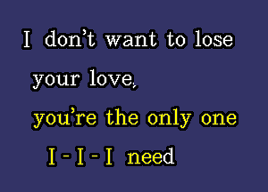 I donot want to lose

your love,

youore the only one

I-I-I need