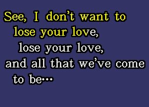 See, I don,t want to
lose your love,

lose your love,

and all that we,ve come
to hem