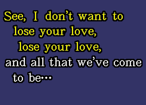 See, I don,t want to
lose your love,

lose your love,

and all that we,ve come
to hem