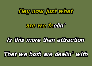 Hey now just what

are we feelin '

Is this more than attraction

That we both are deaiin' with