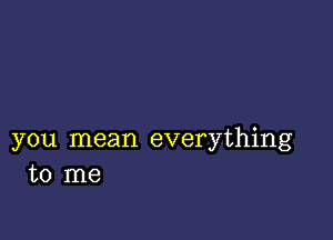 you mean everything
to me