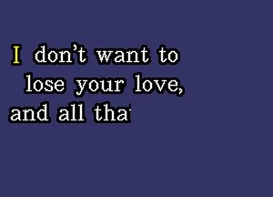 I d0n t want to
lose your love,

and all tha