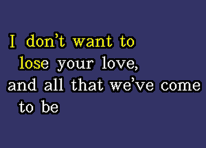 I d0n t want to
lose your love,

and all that wdve come
to be