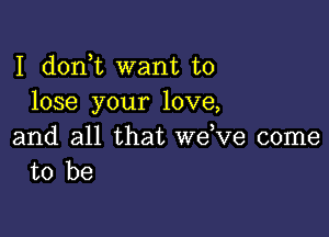 I d0n t want to
lose your love,

and all that wdve come
to be