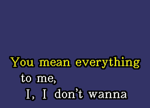 You mean everything

to me,
I, I don,t wanna