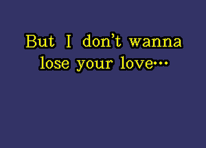 But I d0n t wanna
lose your love-