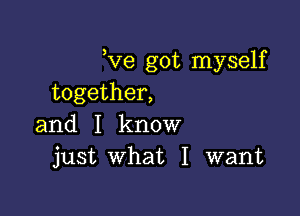 Ve got myself
together,

and I know
just What I want