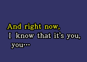 And right now,

I know that ifs you,
you...