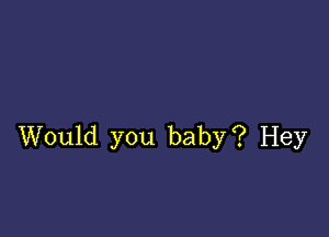 Would you baby? Hey