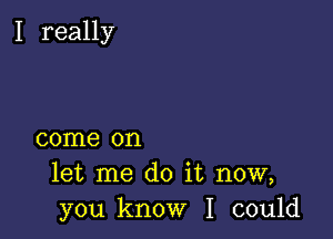 I really

come on
let me do it now,
you know I could