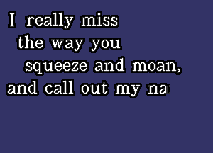 I really miss
the way you
squeeze and moan,

and call out my na