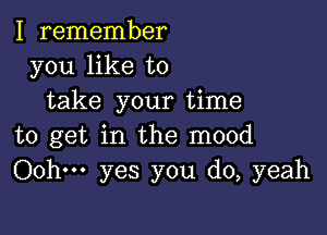 I remember
you like to
take your time

to get in the mood
Oohm yes you do, yeah