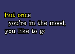 But once
you re in the mood,

you like to g(