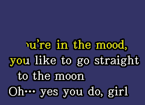 u re in the mood,

you like to go straight
to the moon

Ohm yes you do, girl