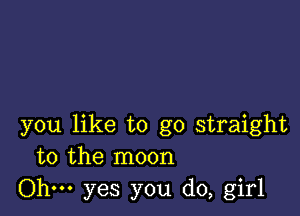 you like to go straight
to the moon

Ohm yes you do, girl