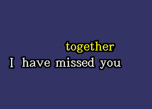 together

I have missed you