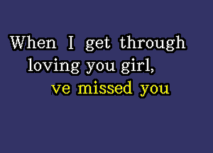 When I get through
loving you girl,

ve missed you