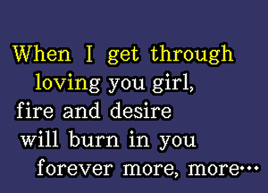 When I get through
loving you girl,

fire and desire
Will burn in you
forever more, more