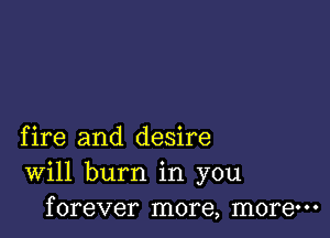 fire and desire
Will burn in you
forever more, more