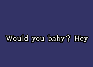 Would you baby? Hey