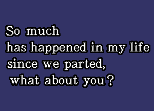 So much
has happened in my life

since we parted,
What about you?