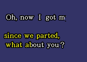 Oh, now I got m'

since we parted,
What about you?