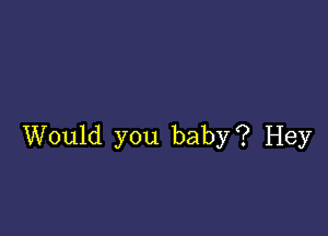 Would you baby? Hey