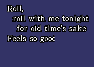 R011,
roll with me tonight
for old timds sake

Feels so gooc