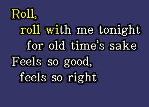 R011,
roll with me tonight
for old timds sake

Feels so good,
feels so right