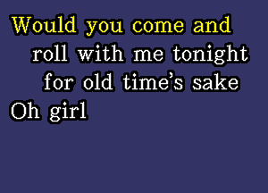 Would you come and
roll with me tonight
for old timds sake

Oh girl