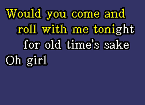 Would you come and
roll with me tonight
for old timds sake

Oh girl