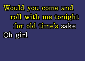 Would you come and
roll with me tonight
for old timds sake

Oh girl