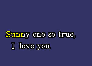 Sunny one so true,

I love you