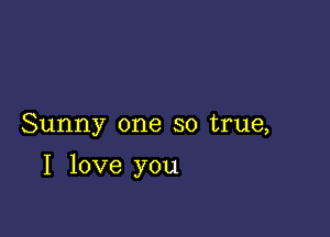 Sunny one so true,

I love you