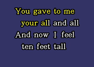 You gave to me

your all and all
And now I feel
ten feet tall