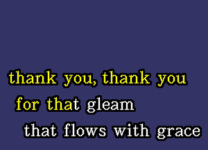 thank you, thank you
for that gleam

that flows With grace