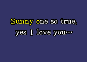 Sunny one so true,

yes I love you-