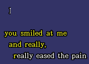 you smiled at me
and really,

really eased the pain