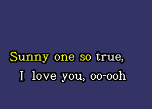 Sunny one so true,

I love you, oo-ooh