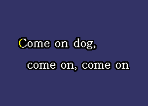 Come on dog,

come on, come on