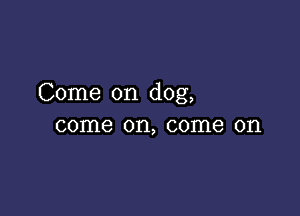 Come on dog,

come on, come on