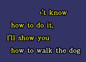 Vt know

how to do it,

111 show you

how to walk the dog