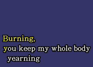 Burning,
you keep my Whole body
yearning