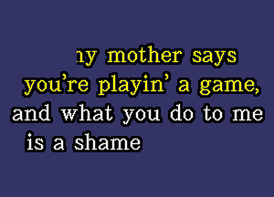 my mother says
youTe playin a game,

and What you do to me
is a shame