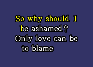 So Why should I
be ashamediP

Only love can be
to blame