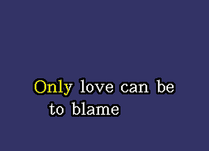 Only love can be
to blame