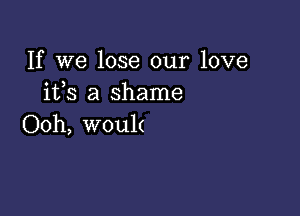 If we lose our love
ifs a shame

Ooh, wou1(