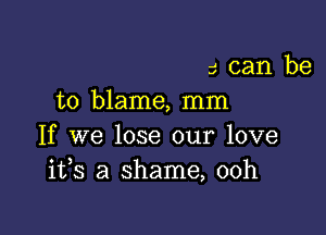 5 can be
to blame, mm

If we lose our love
1133 a shame, 00h