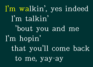 Fm walkim yes indeed
Fm talkiw
,bout you and me
Fm hopin
that you,ll come back
to me, yay-ay